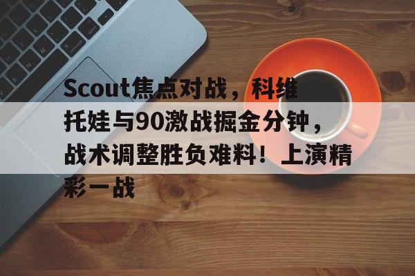 亚博体育-Scout焦点对战,科维托娃与90激战掘金分钟,战术调整胜负难料!上演精彩一战的简单介绍-亚博体育